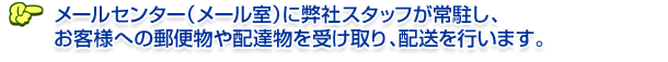 メールセンター（メール室）に弊社スタッフが常駐し、 お客様への郵便物や配達物を受け取り、配送を行います。